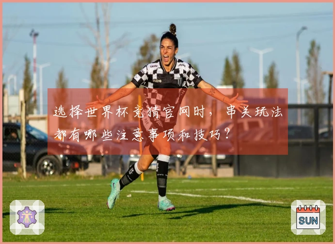选择世界杯竞猜官网时，串关玩法都有哪些注意事项和技巧？